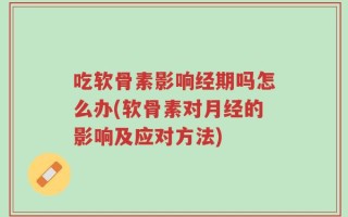 吃软骨素影响经期吗怎么办(软骨素对月经的影响及应对方法)