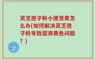 灵芝孢子粉小便发黄怎么办(如何解决灵芝孢子粉导致尿液黄色问题？)