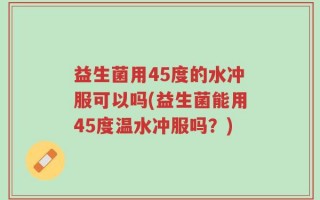 益生菌用45度的水冲服可以吗(益生菌能用45度温水冲服吗？)