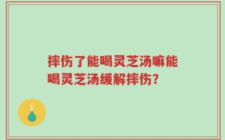 摔伤了能喝灵芝汤嘛能喝灵芝汤缓解摔伤？