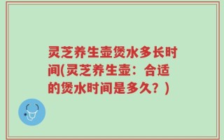 灵芝养生壶煲水多长时间(灵芝养生壶：合适的煲水时间是多久？)