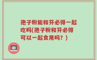 孢子粉能和芬必得一起吃吗(孢子粉和芬必得可以一起食用吗？)