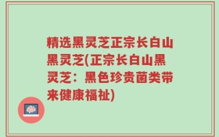 精选黑灵芝正宗长白山黑灵芝(正宗长白山黑灵芝：黑色珍贵菌类带来健康福祉)