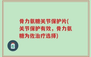 骨力氨糖关节保护片(关节保护有效，骨力氨糖为佐治疗选择)