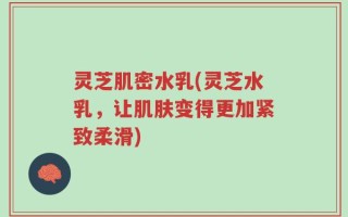 灵芝肌密水乳(灵芝水乳，让肌肤变得更加紧致柔滑)