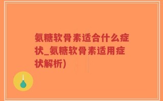 氨糖软骨素适合什么症状_氨糖软骨素适用症状解析)