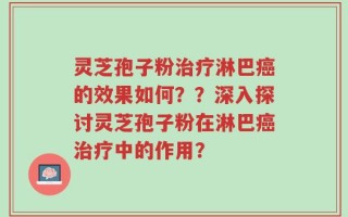 灵芝孢子粉治疗淋巴癌的效果如何？？深入探讨灵芝孢子粉在淋巴癌治疗中的作用？
