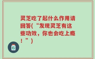 灵芝吃了起什么作用请回答(“发现灵芝有这些功效，你也会吃上瘾！”)