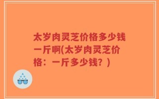 太岁肉灵芝价格多少钱一斤啊(太岁肉灵芝价格：一斤多少钱？)