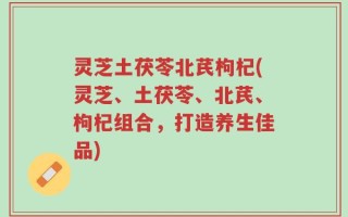 灵芝土茯苓北芪枸杞(灵芝、土茯苓、北芪、枸杞组合，打造养生佳品)