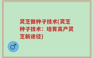灵芝做种子技术(灵芝种子技术：培育高产灵芝新途径)