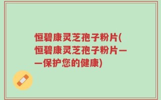 恒碧康灵芝孢子粉片(恒碧康灵芝孢子粉片——保护您的健康)