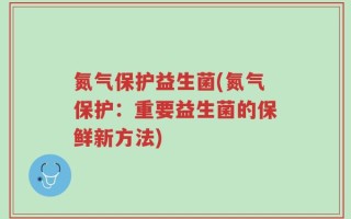 氮气保护益生菌(氮气保护：重要益生菌的保鲜新方法)