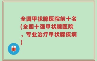 全国甲状腺医院前十名(全国十强甲状腺医院，专业治疗甲状腺疾病)