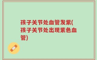 孩子关节处血管发紫(孩子关节处出现紫色血管)