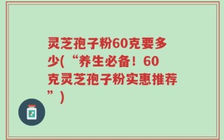 灵芝孢子粉60克要多少(“养生必备！60克灵芝孢子粉实惠推荐”)
