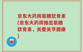 京东大药房氨糖软骨素(京东大药房推出氨糖软骨素，关爱关节健康)