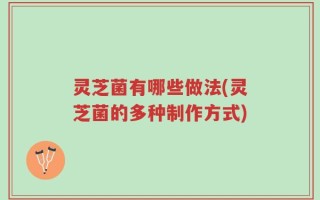 灵芝菌有哪些做法(灵芝菌的多种制作方式)