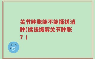 关节肿胀能不能揉搓消肿(揉搓缓解关节肿胀？)