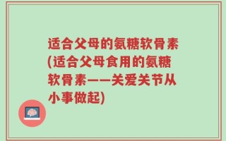 适合父母的氨糖软骨素(适合父母食用的氨糖软骨素——关爱关节从小事做起)