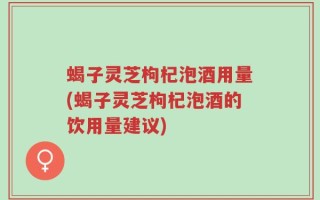 蝎子灵芝枸杞泡酒用量(蝎子灵芝枸杞泡酒的饮用量建议)