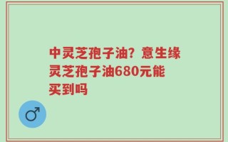 中灵芝孢子油？意生缘灵芝孢子油680元能买到吗