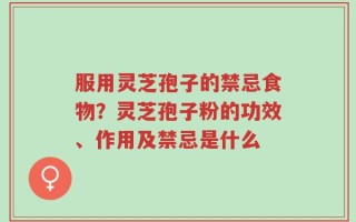 服用灵芝孢子的禁忌食物？灵芝孢子粉的功效、作用及禁忌是什么