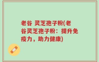 老谷 灵芝孢子粉(老谷灵芝孢子粉：提升免疫力，助力健康)