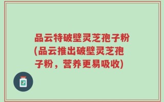 品云特破壁灵芝孢子粉(品云推出破壁灵芝孢子粉，营养更易吸收)