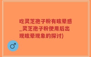 吃灵芝孢子粉有眩晕感_灵芝孢子粉使用后出现眩晕现象的探讨)