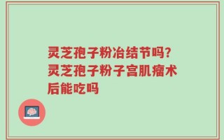 灵芝孢子粉冶结节吗？灵芝孢子粉子宫肌瘤术后能吃吗