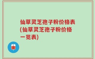 仙草灵芝孢子粉价格表(仙草灵芝孢子粉价格一览表)