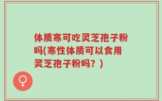 体质寒可吃灵芝孢子粉吗(寒性体质可以食用灵芝孢子粉吗？)