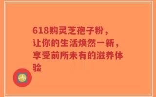 618购灵芝孢子粉，让你的生活焕然一新，享受前所未有的滋养体验