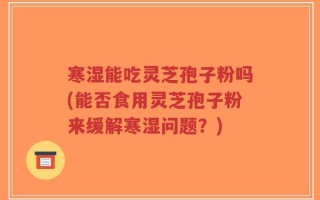 寒湿能吃灵芝孢子粉吗(能否食用灵芝孢子粉来缓解寒湿问题？)