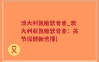 澳大利氨糖软骨素_澳大利亚氨糖软骨素：关节保健新选择)
