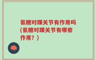 氨糖对踝关节有作用吗(氨糖对踝关节有哪些作用？)