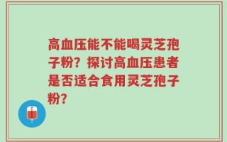 高血压能不能喝灵芝孢子粉？探讨高血压患者是否适合食用灵芝孢子粉？