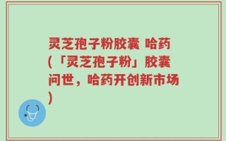 灵芝孢子粉胶囊 哈药(「灵芝孢子粉」胶囊问世，哈药开创新市场)