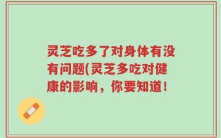 灵芝吃多了对身体有没有问题(灵芝多吃对健康的影响，你要知道！