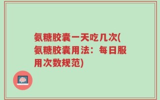 氨糖胶囊一天吃几次(氨糖胶囊用法：每日服用次数规范)