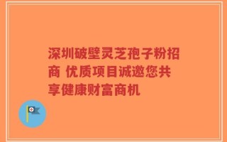 深圳破壁灵芝孢子粉招商 优质项目诚邀您共享健康财富商机