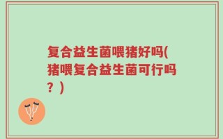 复合益生菌喂猪好吗(猪喂复合益生菌可行吗？)