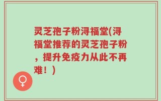 灵芝孢子粉浔福堂(浔福堂推荐的灵芝孢子粉，提升免疫力从此不再难！)