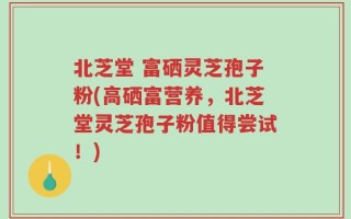 北芝堂 富硒灵芝孢子粉(高硒富营养，北芝堂灵芝孢子粉值得尝试！)