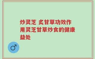 炒灵芝 炙甘草功效作用灵芝甘草炒食的健康益处