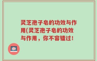 灵芝孢子皂的功效与作用(灵芝孢子皂的功效与作用，你不容错过！