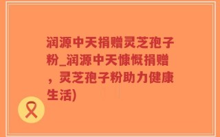 润源中天捐赠灵芝孢子粉_润源中天慷慨捐赠，灵芝孢子粉助力健康生活)
