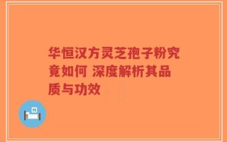 华恒汉方灵芝孢子粉究竟如何 深度解析其品质与功效