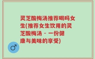 灵芝酸梅汤推荐喝吗女生(推荐女生饮用的灵芝酸梅汤 - 一份健康与美味的享受)